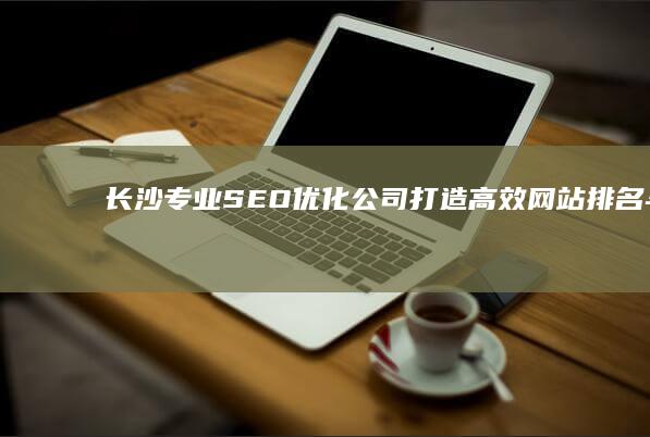 长沙专业SEO优化公司：打造高效网站排名与品牌提升